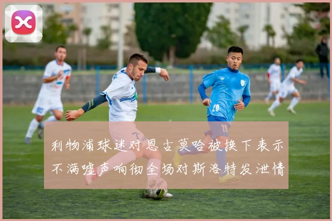 利物浦球迷对恩古莫哈被换下表示不满嘘声响彻全场对斯洛特发泄情绪