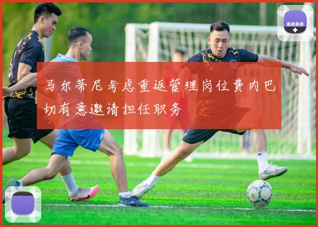 马尔蒂尼考虑重返管理岗位费内巴切有意邀请担任职务