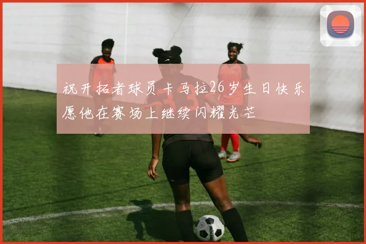 祝开拓者球员卡马拉26岁生日快乐愿他在赛场上继续闪耀光芒