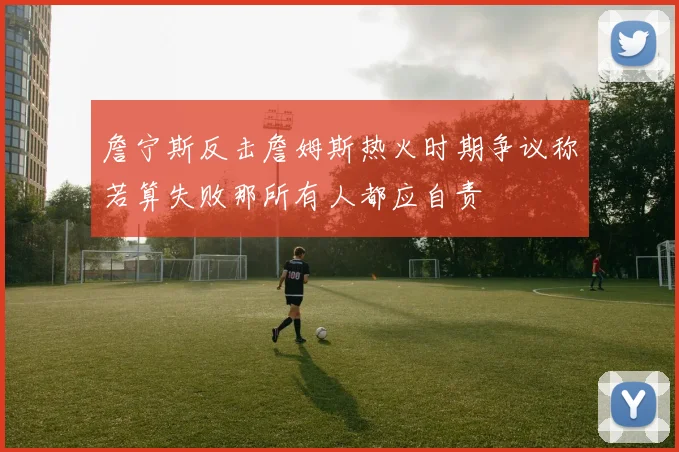詹宁斯反击詹姆斯热火时期争议称若算失败那所有人都应自责