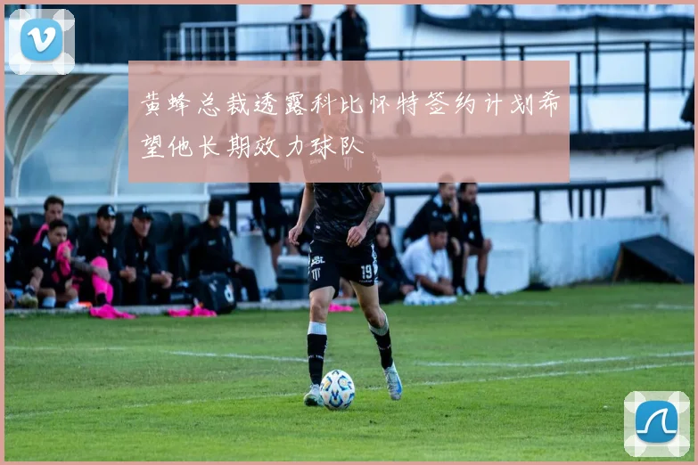 黄蜂总裁透露科比怀特签约计划希望他长期效力球队