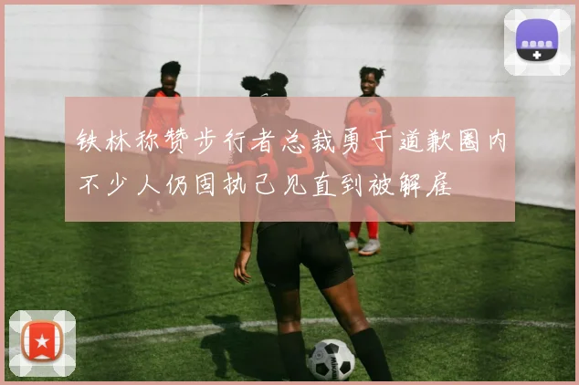 铁林称赞步行者总裁勇于道歉圈内不少人仍固执己见直到被解雇