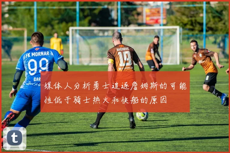 媒体人分析勇士追逐詹姆斯的可能性低于骑士热火和快船的原因