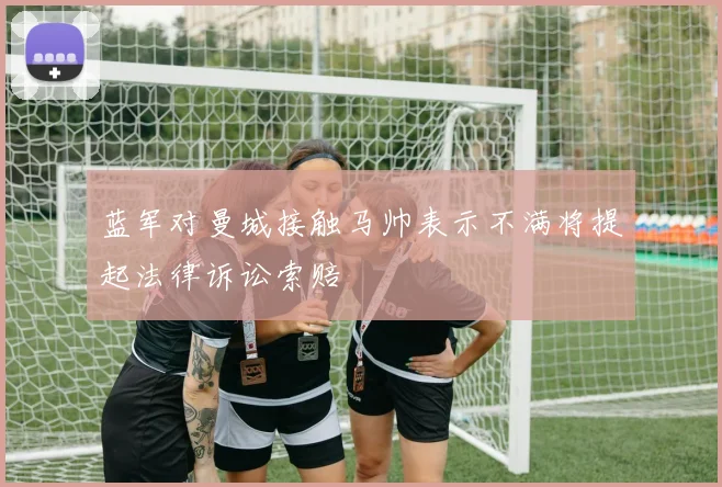 蓝军对曼城接触马帅表示不满将提起法律诉讼索赔