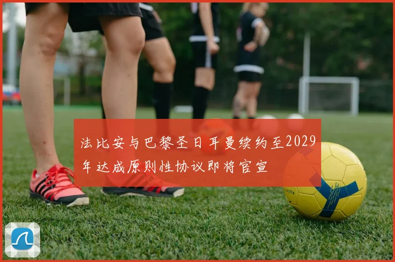 法比安与巴黎圣日耳曼续约至2029年达成原则性协议即将官宣