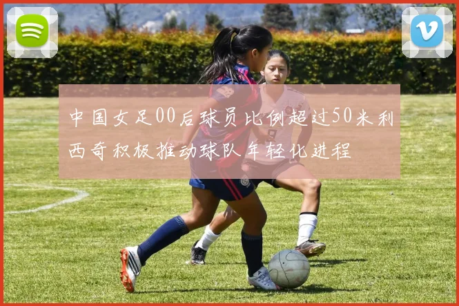 中国女足00后球员比例超过50米利西奇积极推动球队年轻化进程