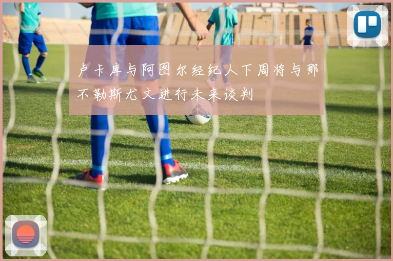 卢卡库与阿图尔经纪人下周将与那不勒斯尤文进行未来谈判