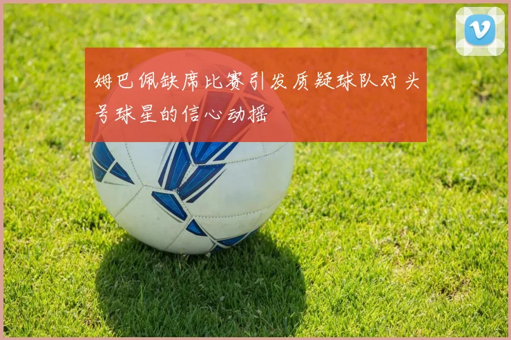 姆巴佩缺席比赛引发质疑球队对头号球星的信心动摇