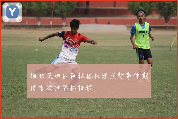维尔茨回应萨拉赫社媒点赞事件期待首次世界杯征程