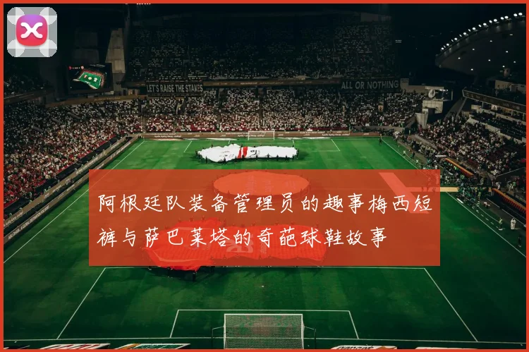 阿根廷队装备管理员的趣事梅西短裤与萨巴莱塔的奇葩球鞋故事