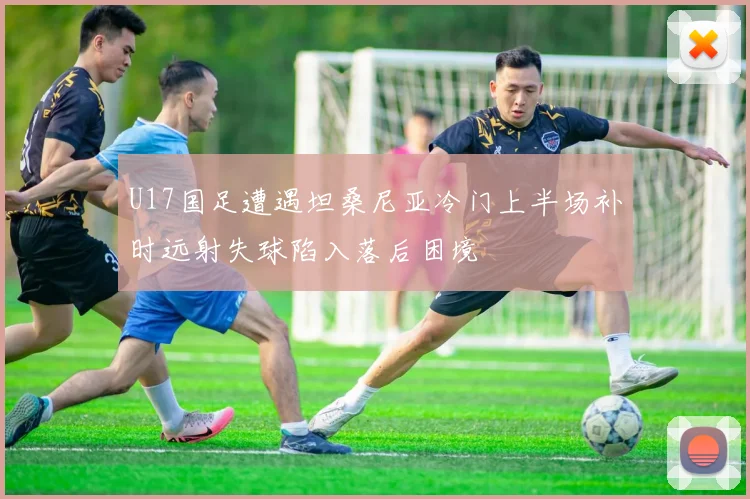U17国足遭遇坦桑尼亚冷门上半场补时远射失球陷入落后困境