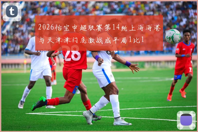 2026怡宝中超联赛第14轮上海海港与天津津门虎激战成平局1比1