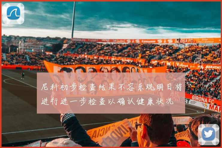 尼科初步检查结果不容乐观明日将进行进一步检查以确认健康状况